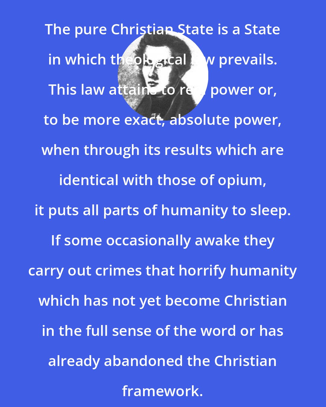 Bruno Bauer: The pure Christian State is a State in which theological law prevails. This law attains to real power or, to be more exact, absolute power, when through its results which are identical with those of opium, it puts all parts of humanity to sleep. If some occasionally awake they carry out crimes that horrify humanity which has not yet become Christian in the full sense of the word or has already abandoned the Christian framework.