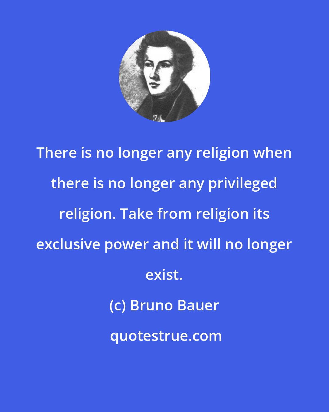 Bruno Bauer: There is no longer any religion when there is no longer any privileged religion. Take from religion its exclusive power and it will no longer exist.