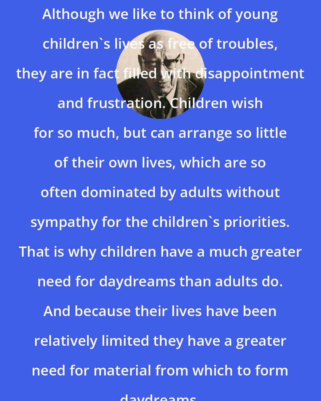 Bruno Bettelheim: Although we like to think of young children's lives as free of troubles, they are in fact filled with disappointment and frustration. Children wish for so much, but can arrange so little of their own lives, which are so often dominated by adults without sympathy for the children's priorities. That is why children have a much greater need for daydreams than adults do. And because their lives have been relatively limited they have a greater need for material from which to form daydreams.