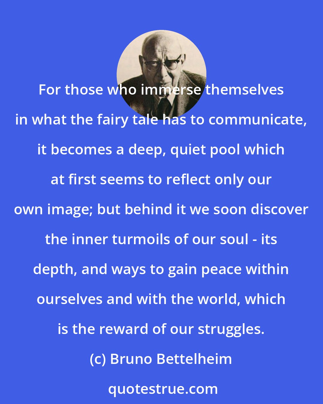 Bruno Bettelheim: For those who immerse themselves in what the fairy tale has to communicate, it becomes a deep, quiet pool which at first seems to reflect only our own image; but behind it we soon discover the inner turmoils of our soul - its depth, and ways to gain peace within ourselves and with the world, which is the reward of our struggles.