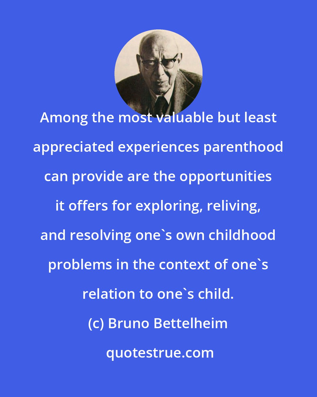 Bruno Bettelheim: Among the most valuable but least appreciated experiences parenthood can provide are the opportunities it offers for exploring, reliving, and resolving one's own childhood problems in the context of one's relation to one's child.