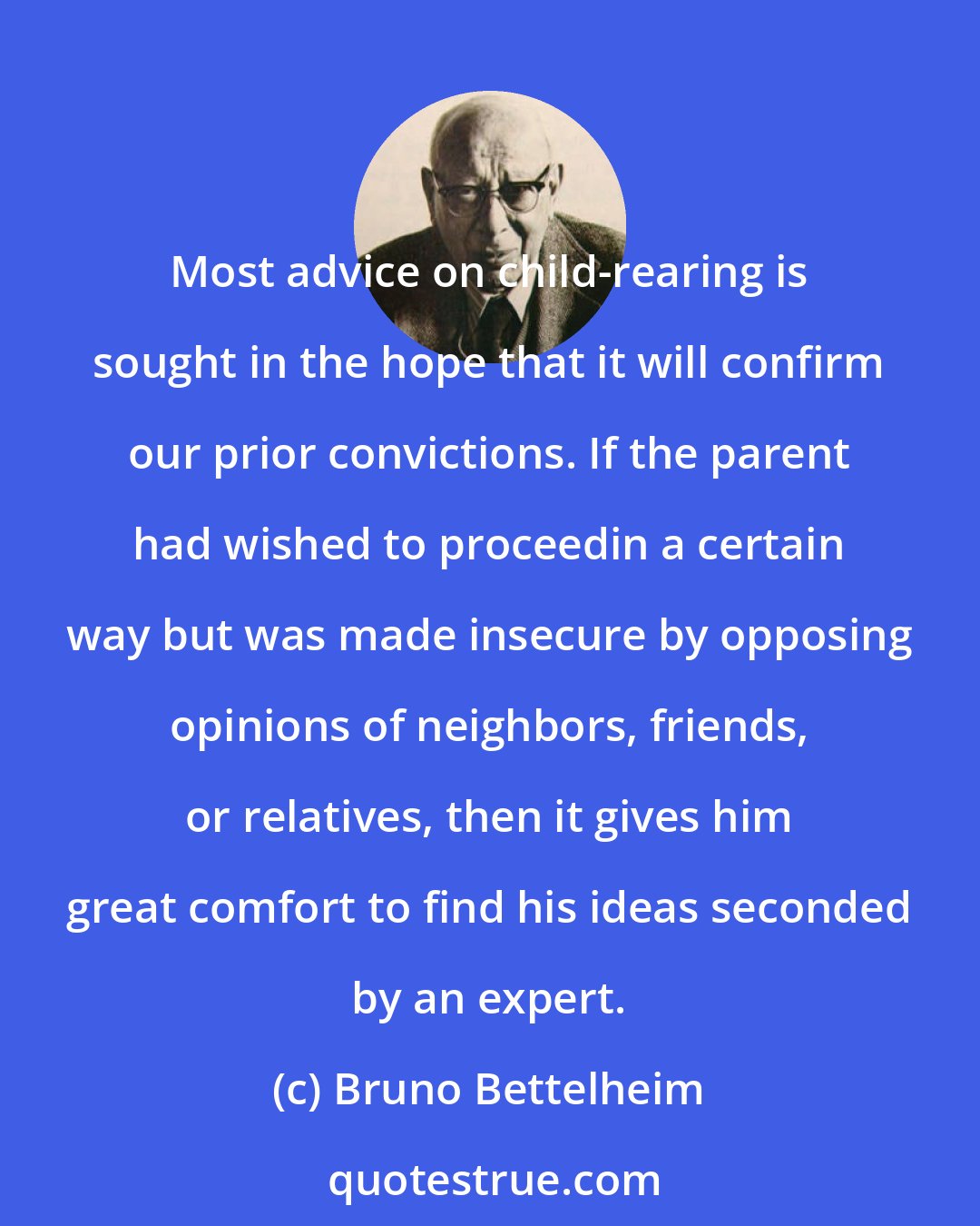 Bruno Bettelheim: Most advice on child-rearing is sought in the hope that it will confirm our prior convictions. If the parent had wished to proceedin a certain way but was made insecure by opposing opinions of neighbors, friends, or relatives, then it gives him great comfort to find his ideas seconded by an expert.