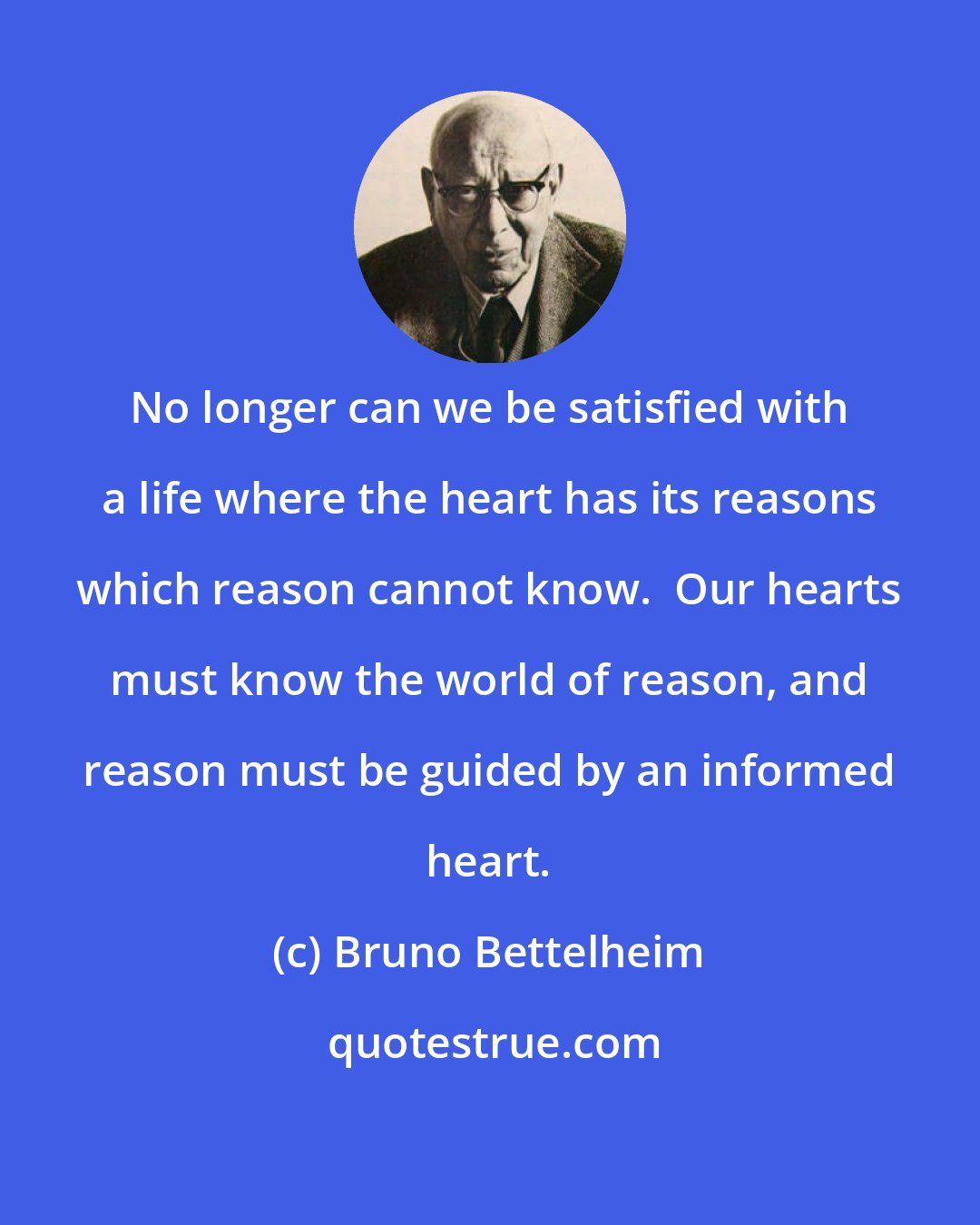 Bruno Bettelheim: No longer can we be satisfied with a life where the heart has its reasons which reason cannot know.  Our hearts must know the world of reason, and reason must be guided by an informed heart.