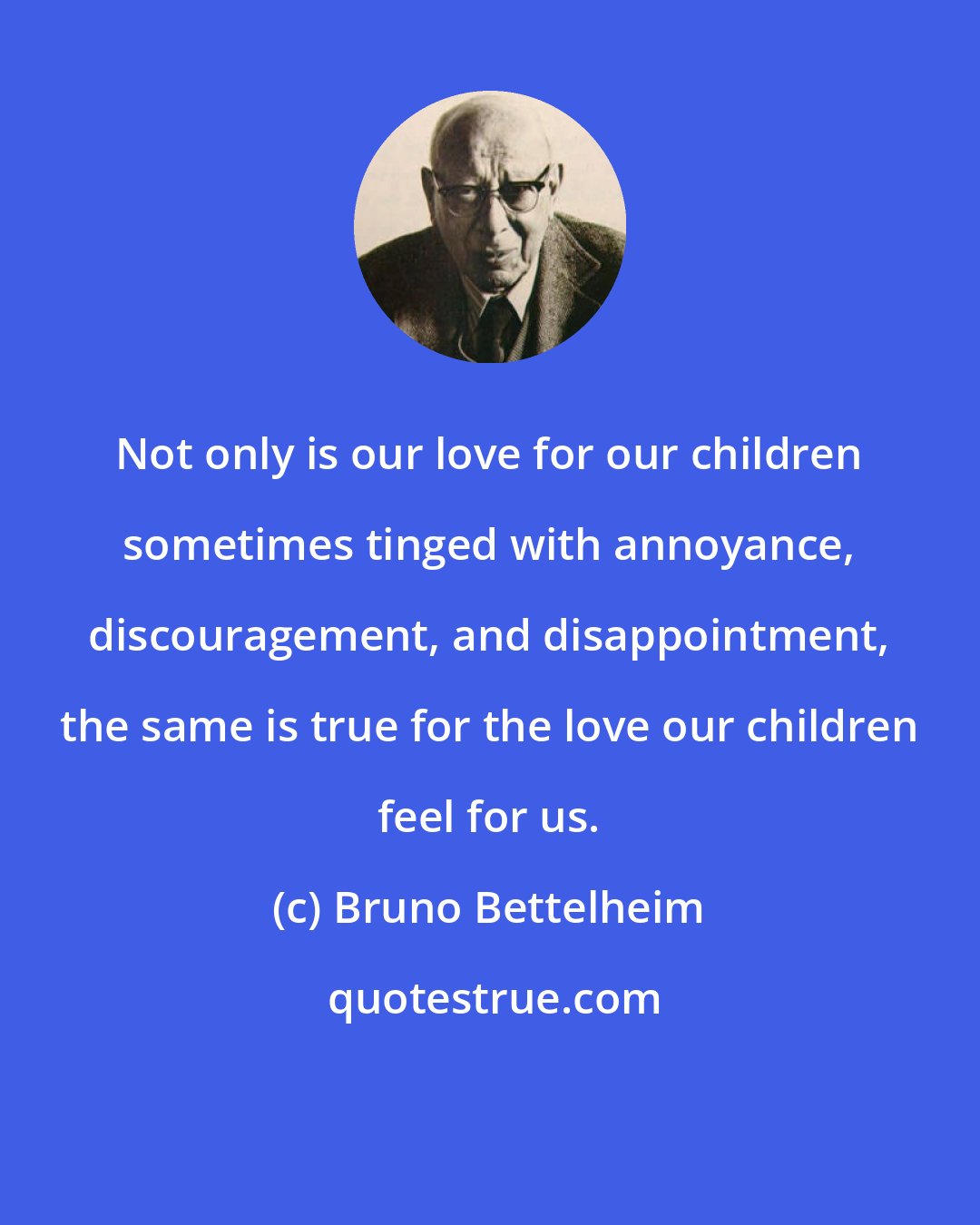 Bruno Bettelheim: Not only is our love for our children sometimes tinged with annoyance, discouragement, and disappointment, the same is true for the love our children feel for us.