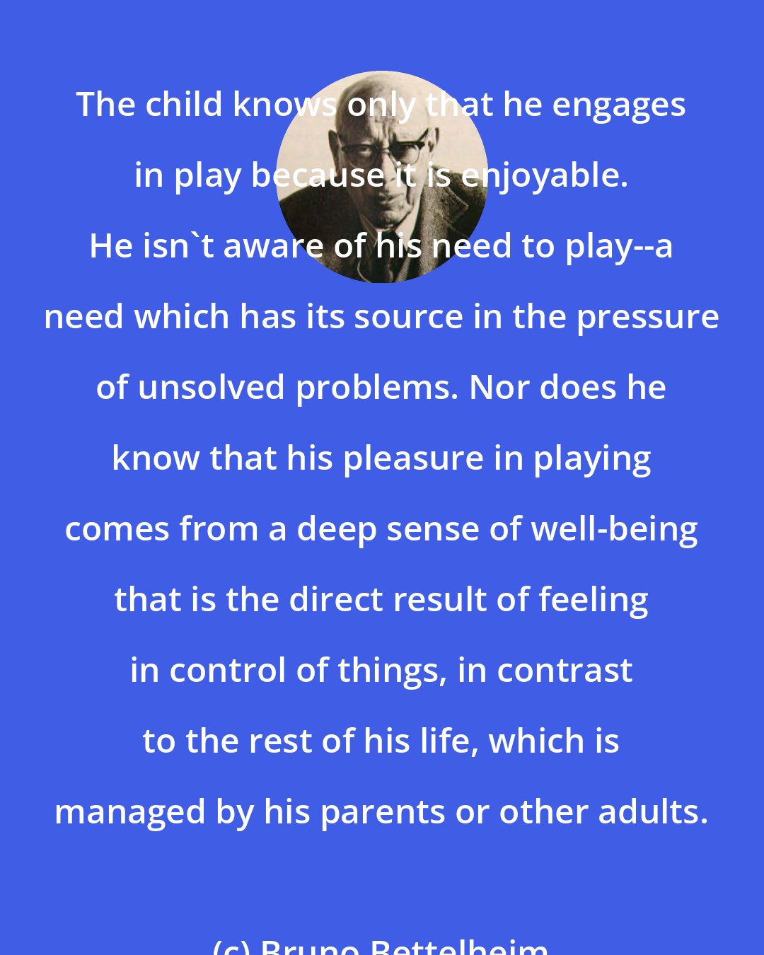 Bruno Bettelheim: The child knows only that he engages in play because it is enjoyable. He isn't aware of his need to play--a need which has its source in the pressure of unsolved problems. Nor does he know that his pleasure in playing comes from a deep sense of well-being that is the direct result of feeling in control of things, in contrast to the rest of his life, which is managed by his parents or other adults.