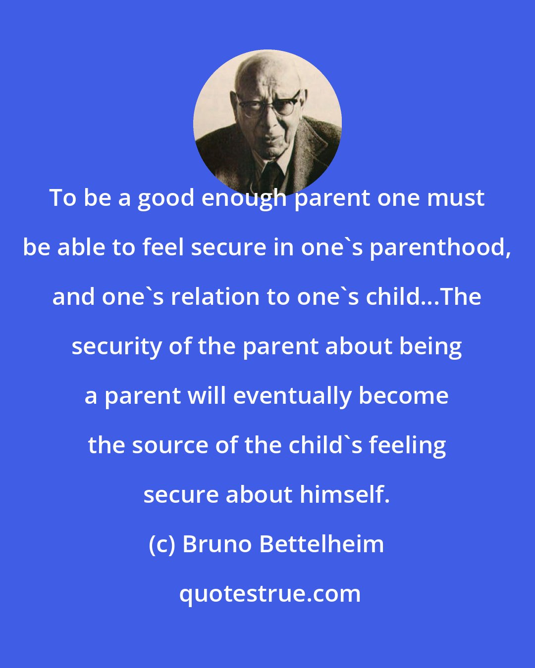 Bruno Bettelheim: To be a good enough parent one must be able to feel secure in one's parenthood, and one's relation to one's child...The security of the parent about being a parent will eventually become the source of the child's feeling secure about himself.