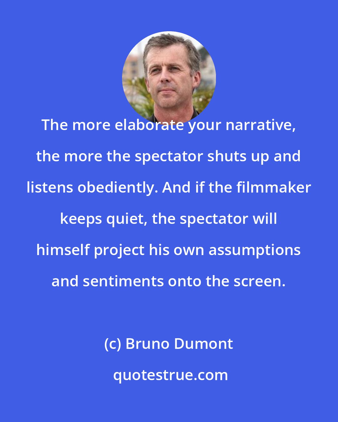 Bruno Dumont: The more elaborate your narrative, the more the spectator shuts up and listens obediently. And if the filmmaker keeps quiet, the spectator will himself project his own assumptions and sentiments onto the screen.