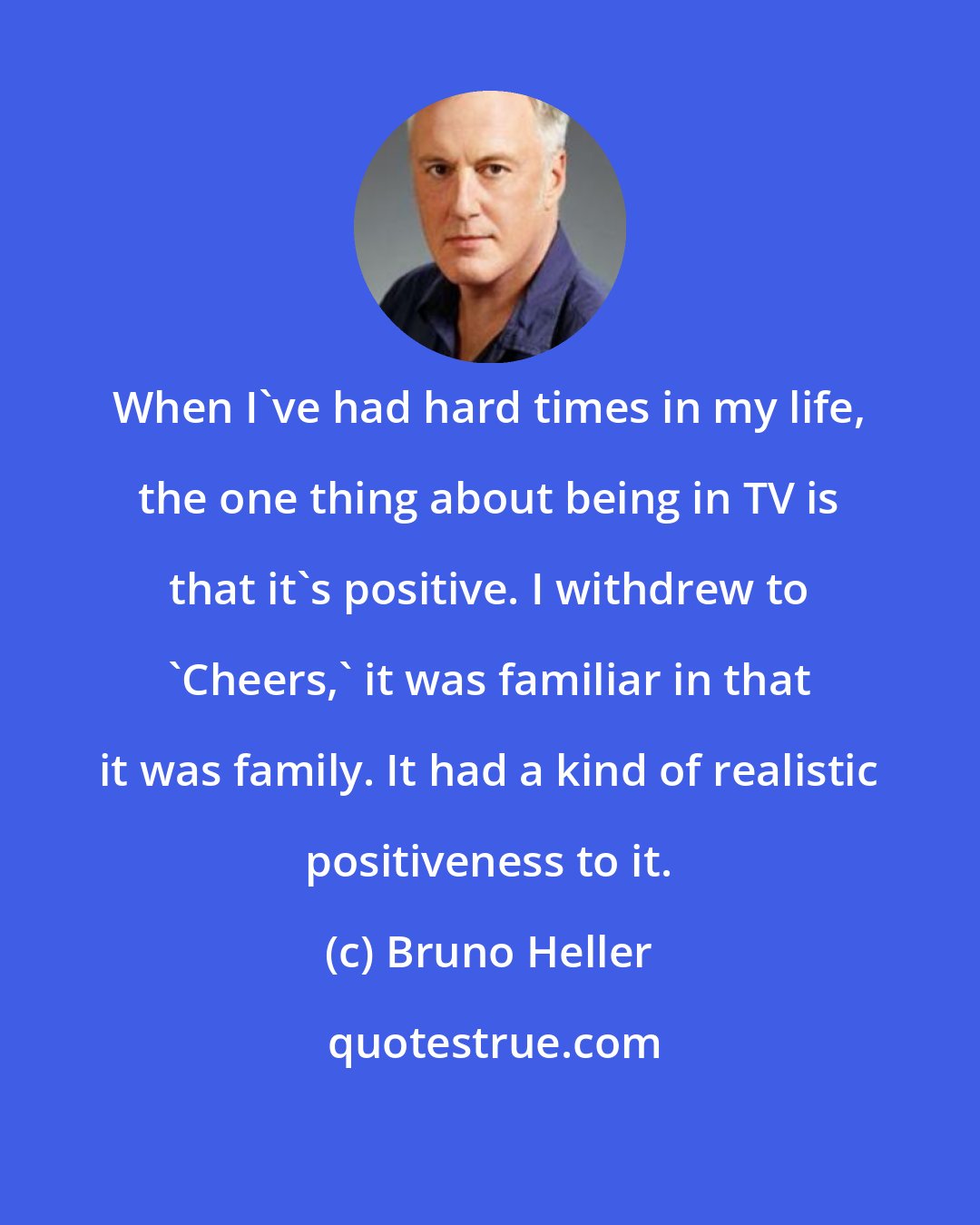 Bruno Heller: When I've had hard times in my life, the one thing about being in TV is that it's positive. I withdrew to 'Cheers,' it was familiar in that it was family. It had a kind of realistic positiveness to it.