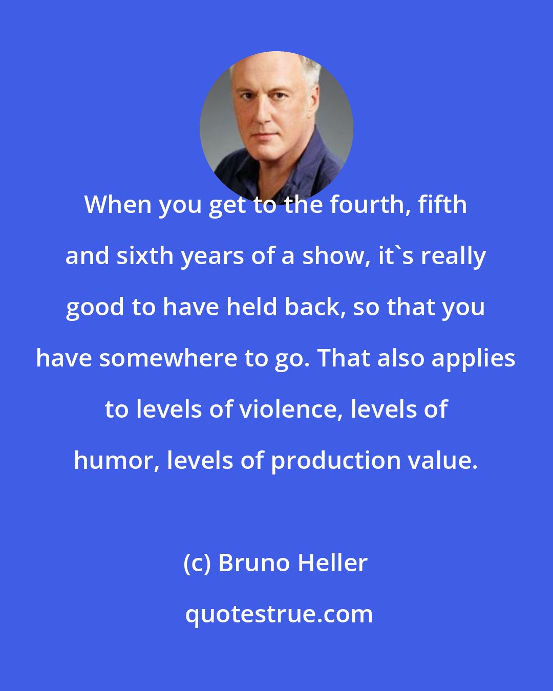 Bruno Heller: When you get to the fourth, fifth and sixth years of a show, it's really good to have held back, so that you have somewhere to go. That also applies to levels of violence, levels of humor, levels of production value.