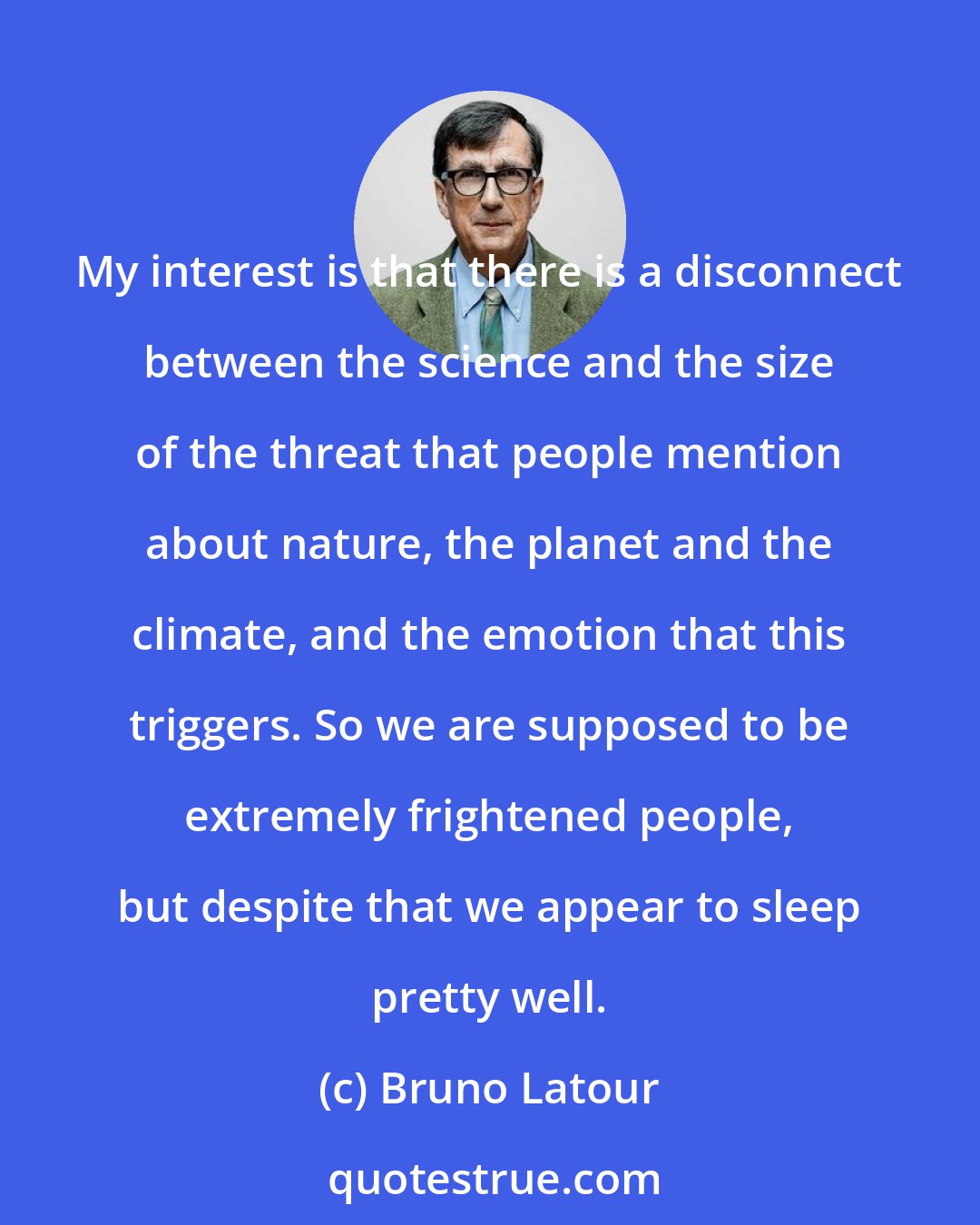 Bruno Latour: My interest is that there is a disconnect between the science and the size of the threat that people mention about nature, the planet and the climate, and the emotion that this triggers. So we are supposed to be extremely frightened people, but despite that we appear to sleep pretty well.