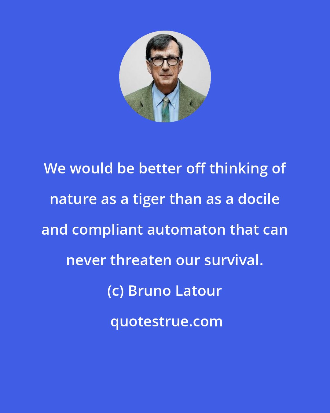 Bruno Latour: We would be better off thinking of nature as a tiger than as a docile and compliant automaton that can never threaten our survival.