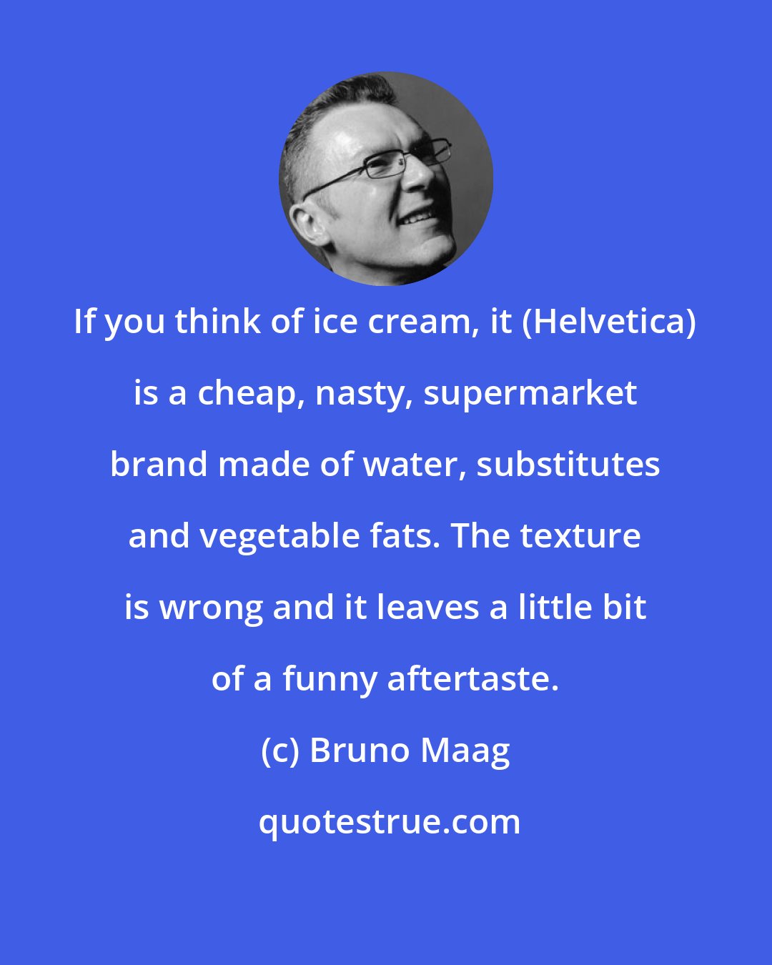 Bruno Maag: If you think of ice cream, it (Helvetica) is a cheap, nasty, supermarket brand made of water, substitutes and vegetable fats. The texture is wrong and it leaves a little bit of a funny aftertaste.