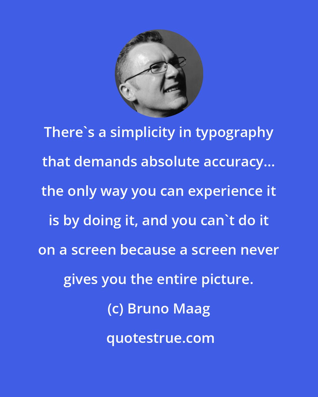 Bruno Maag: There's a simplicity in typography that demands absolute accuracy... the only way you can experience it is by doing it, and you can't do it on a screen because a screen never gives you the entire picture.