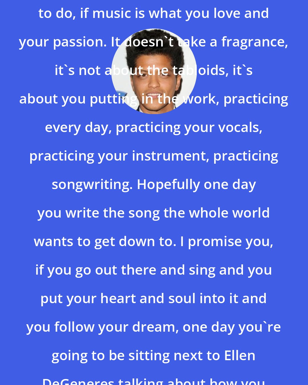 Bruno Mars: Any young, aspiring musicians out there, if music is what you want to do, if music is what you love and your passion. It doesn't take a fragrance, it's not about the tabloids, it's about you putting in the work, practicing every day, practicing your vocals, practicing your instrument, practicing songwriting. Hopefully one day you write the song the whole world wants to get down to. I promise you, if you go out there and sing and you put your heart and soul into it and you follow your dream, one day you're going to be sitting next to Ellen DeGeneres talking about how you broke records and rocked the Super Bowl.