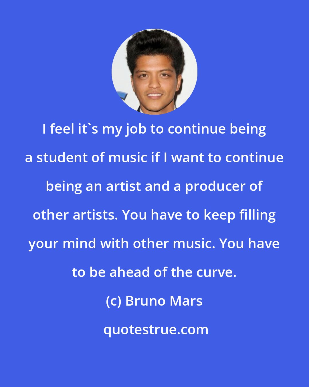 Bruno Mars: I feel it's my job to continue being a student of music if I want to continue being an artist and a producer of other artists. You have to keep filling your mind with other music. You have to be ahead of the curve.