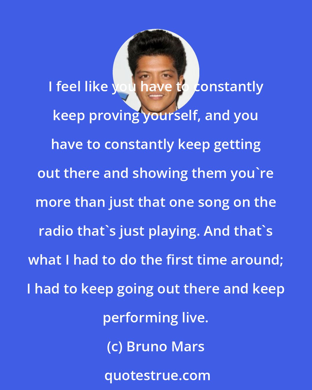 Bruno Mars: I feel like you have to constantly keep proving yourself, and you have to constantly keep getting out there and showing them you're more than just that one song on the radio that's just playing. And that's what I had to do the first time around; I had to keep going out there and keep performing live.