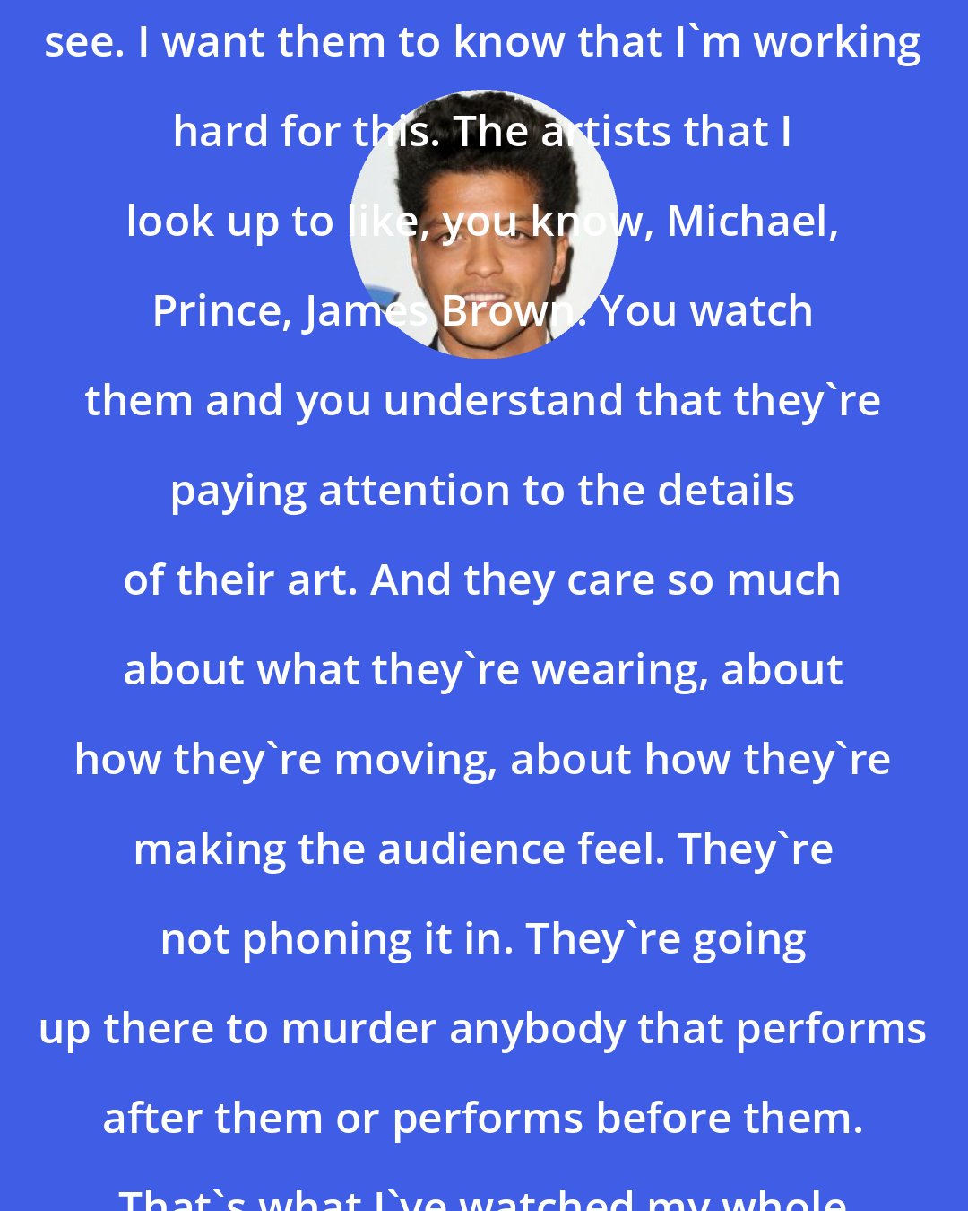 Bruno Mars: I just really care about what people see. I want them to know that I'm working hard for this. The artists that I look up to like, you know, Michael, Prince, James Brown. You watch them and you understand that they're paying attention to the details of their art. And they care so much about what they're wearing, about how they're moving, about how they're making the audience feel. They're not phoning it in. They're going up there to murder anybody that performs after them or performs before them. That's what I've watched my whole life and admired.