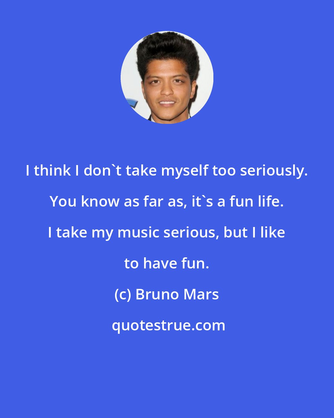 Bruno Mars: I think I don't take myself too seriously. You know as far as, it's a fun life. I take my music serious, but I like to have fun.