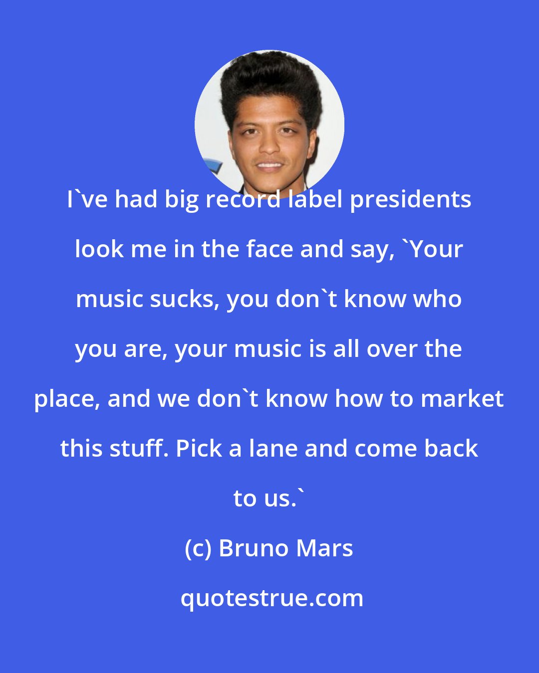 Bruno Mars: I've had big record label presidents look me in the face and say, 'Your music sucks, you don't know who you are, your music is all over the place, and we don't know how to market this stuff. Pick a lane and come back to us.'