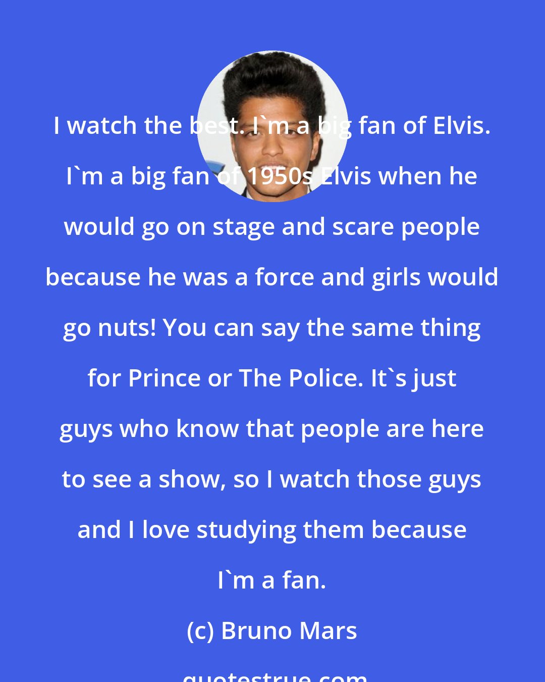 Bruno Mars: I watch the best. I'm a big fan of Elvis. I'm a big fan of 1950s Elvis when he would go on stage and scare people because he was a force and girls would go nuts! You can say the same thing for Prince or The Police. It's just guys who know that people are here to see a show, so I watch those guys and I love studying them because I'm a fan.