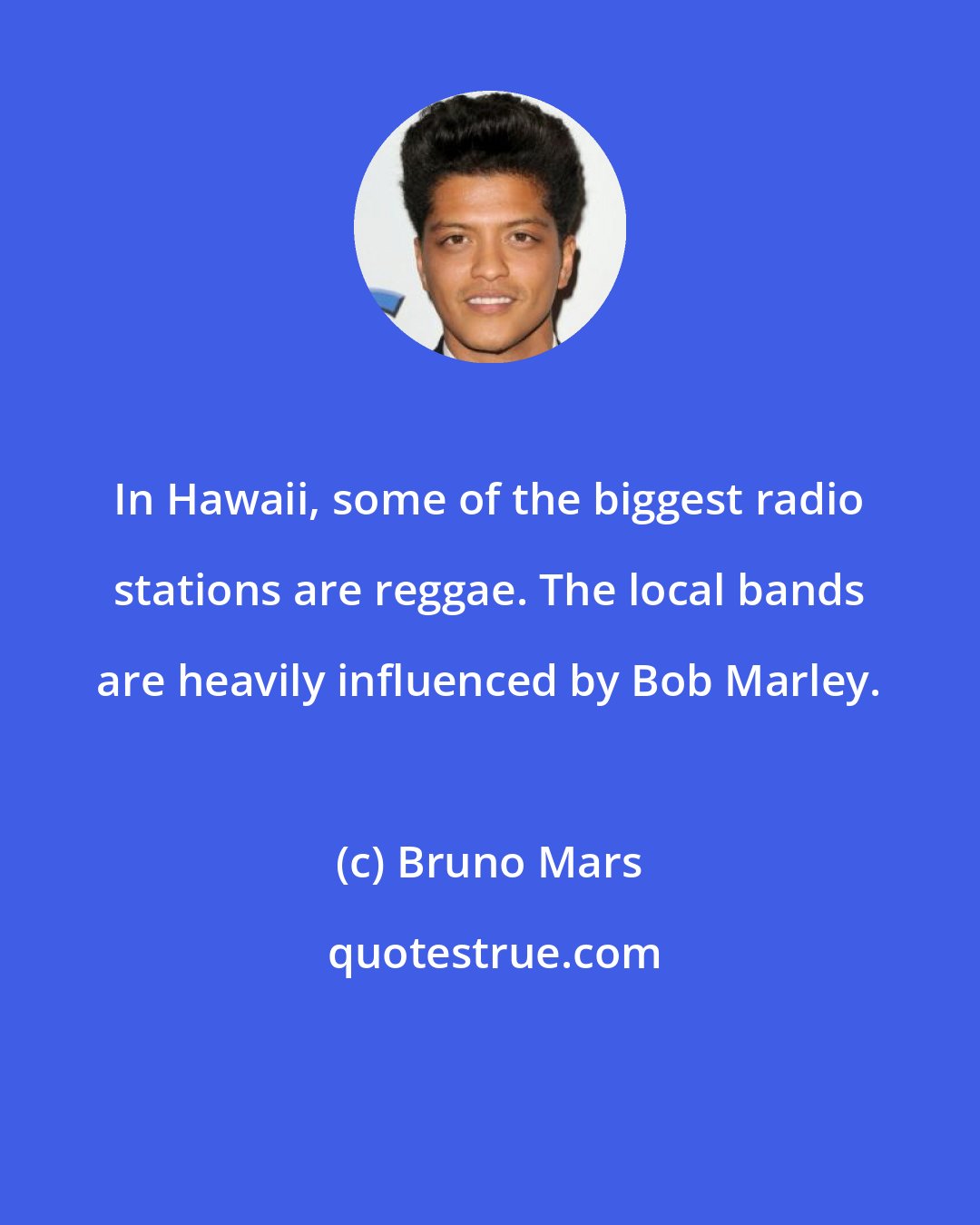 Bruno Mars: In Hawaii, some of the biggest radio stations are reggae. The local bands are heavily influenced by Bob Marley.