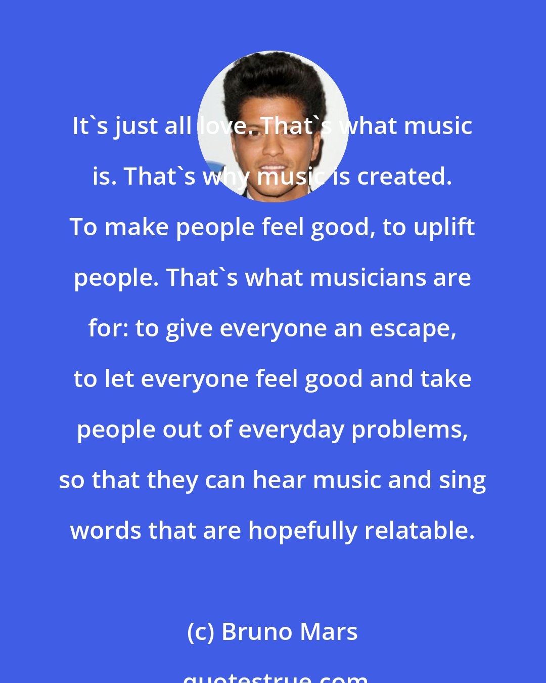 Bruno Mars: It's just all love. That's what music is. That's why music is created. To make people feel good, to uplift people. That's what musicians are for: to give everyone an escape, to let everyone feel good and take people out of everyday problems, so that they can hear music and sing words that are hopefully relatable.