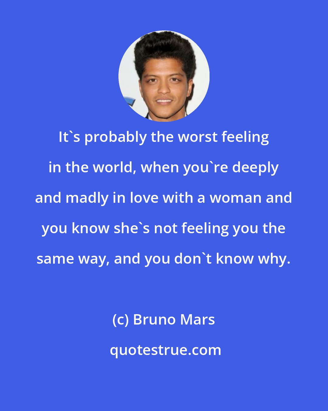 Bruno Mars: It's probably the worst feeling in the world, when you're deeply and madly in love with a woman and you know she's not feeling you the same way, and you don't know why.