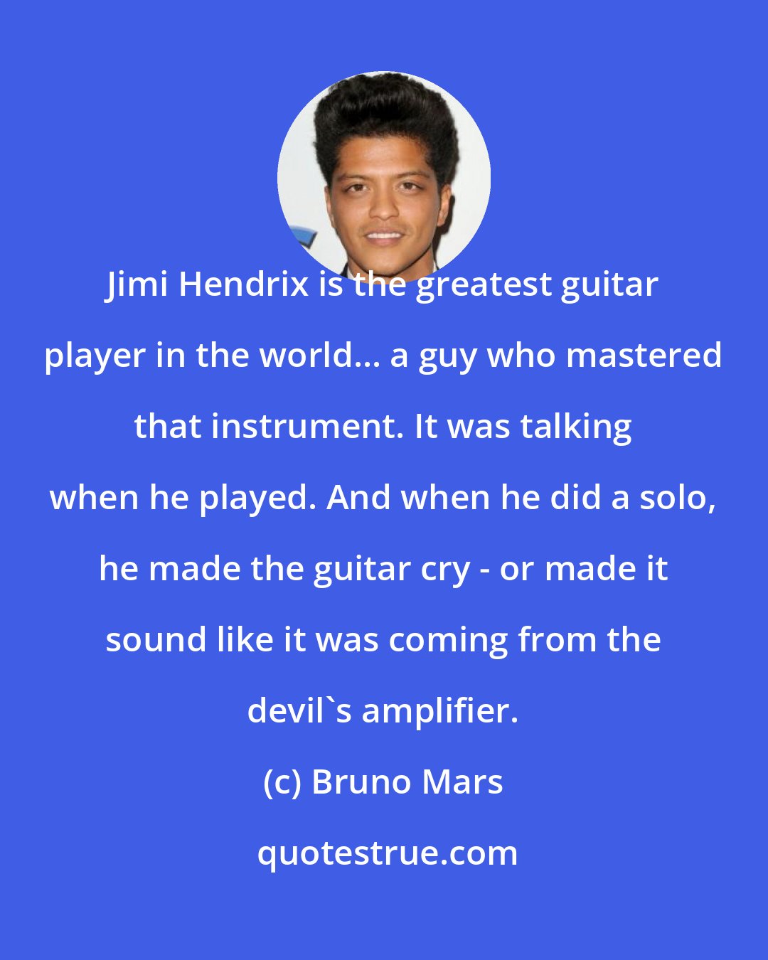 Bruno Mars: Jimi Hendrix is the greatest guitar player in the world... a guy who mastered that instrument. It was talking when he played. And when he did a solo, he made the guitar cry - or made it sound like it was coming from the devil's amplifier.