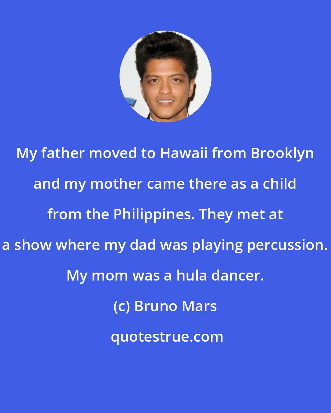 Bruno Mars: My father moved to Hawaii from Brooklyn and my mother came there as a child from the Philippines. They met at a show where my dad was playing percussion. My mom was a hula dancer.