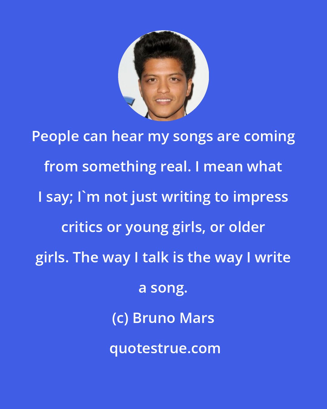 Bruno Mars: People can hear my songs are coming from something real. I mean what I say; I'm not just writing to impress critics or young girls, or older girls. The way I talk is the way I write a song.