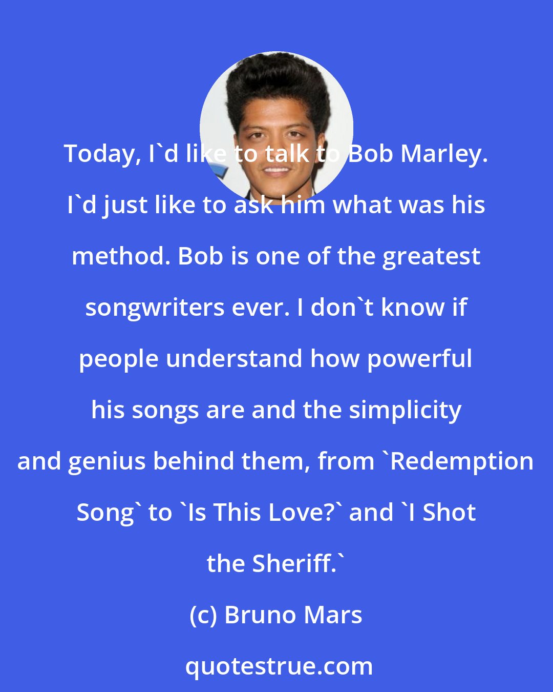 Bruno Mars: Today, I'd like to talk to Bob Marley. I'd just like to ask him what was his method. Bob is one of the greatest songwriters ever. I don't know if people understand how powerful his songs are and the simplicity and genius behind them, from 'Redemption Song' to 'Is This Love?' and 'I Shot the Sheriff.'