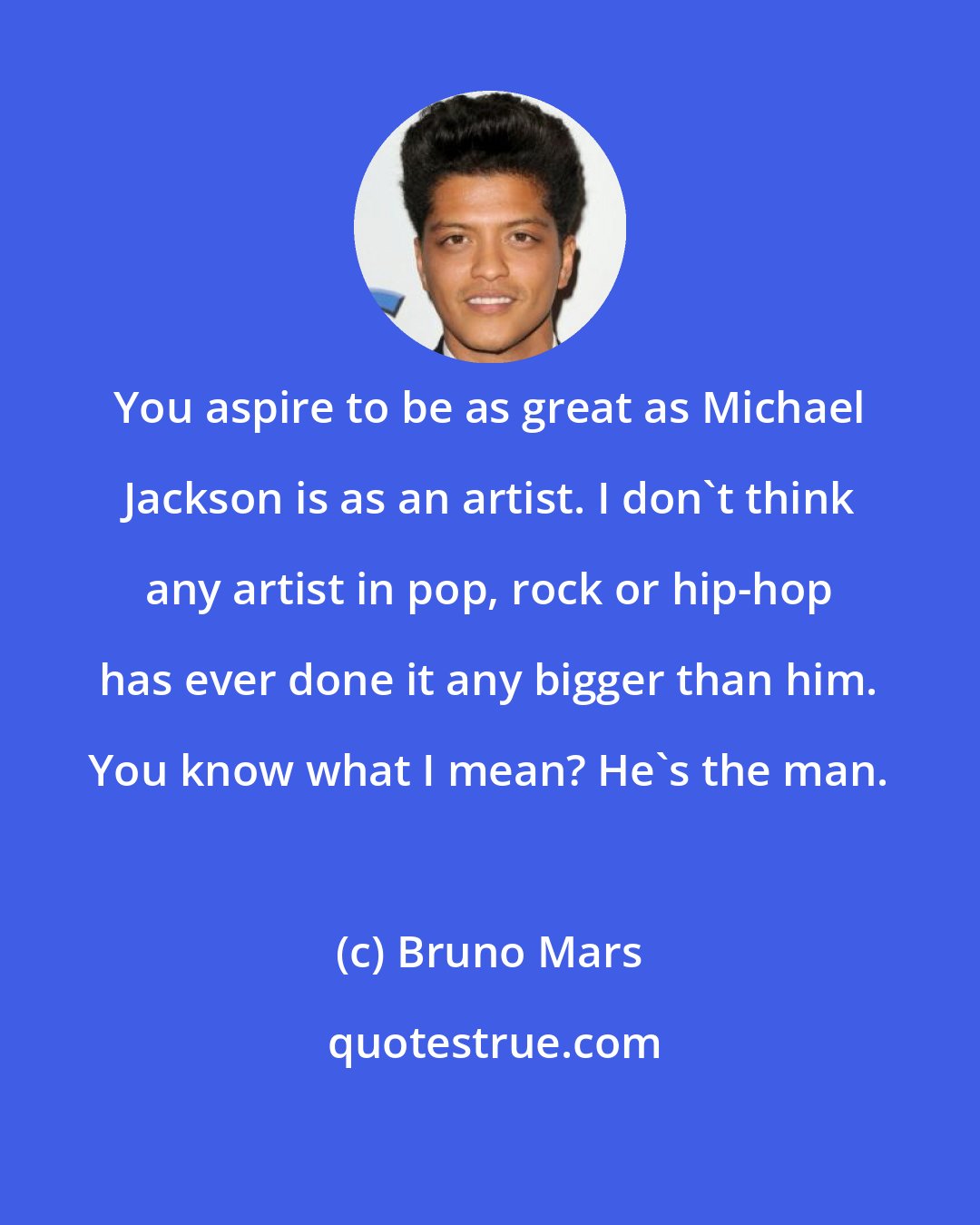 Bruno Mars: You aspire to be as great as Michael Jackson is as an artist. I don't think any artist in pop, rock or hip-hop has ever done it any bigger than him. You know what I mean? He's the man.