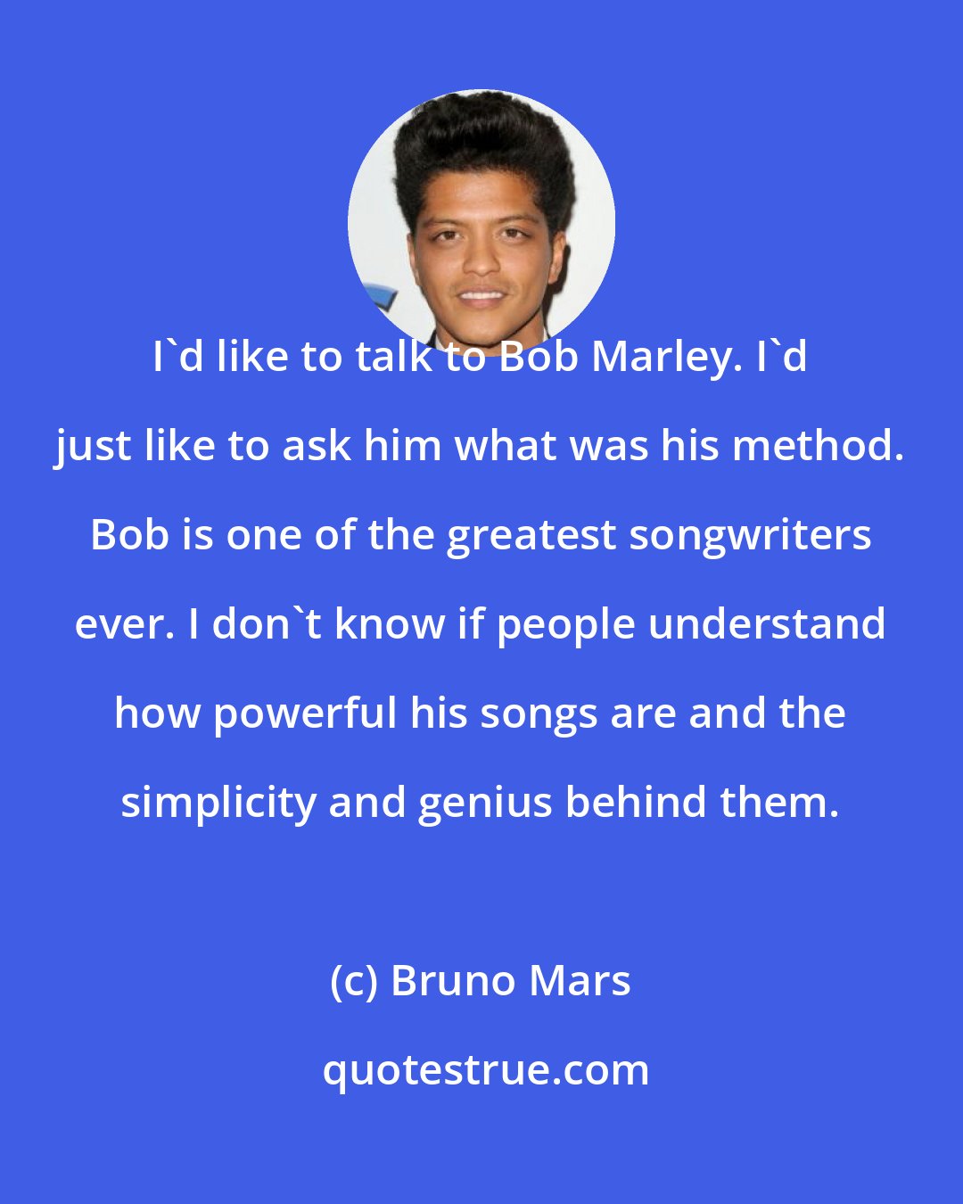 Bruno Mars: I'd like to talk to Bob Marley. I'd just like to ask him what was his method. Bob is one of the greatest songwriters ever. I don't know if people understand how powerful his songs are and the simplicity and genius behind them.