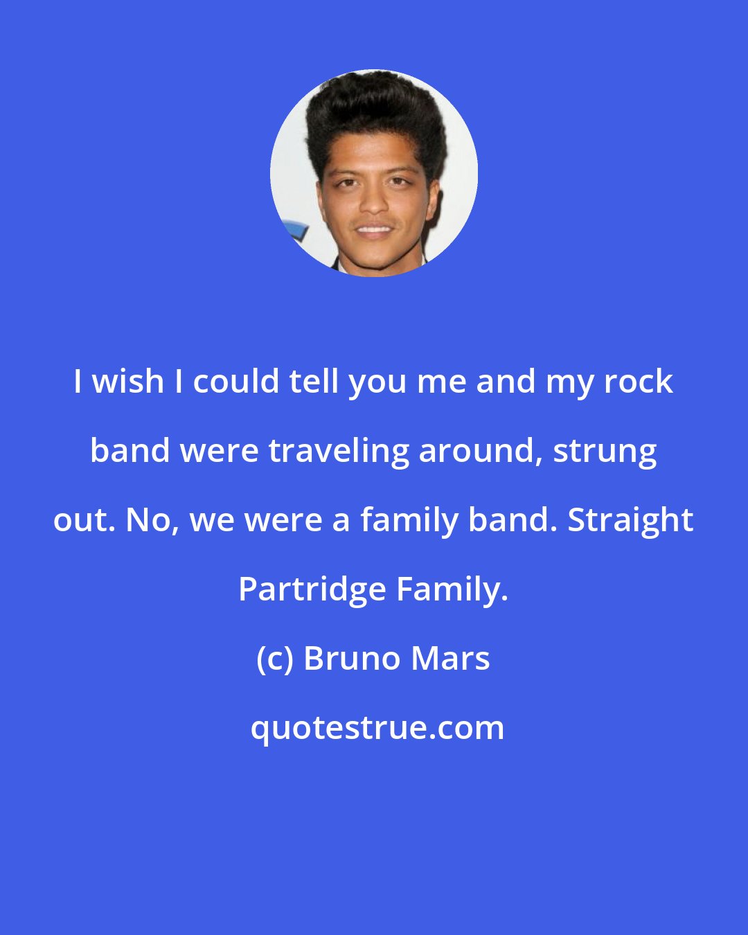 Bruno Mars: I wish I could tell you me and my rock band were traveling around, strung out. No, we were a family band. Straight Partridge Family.