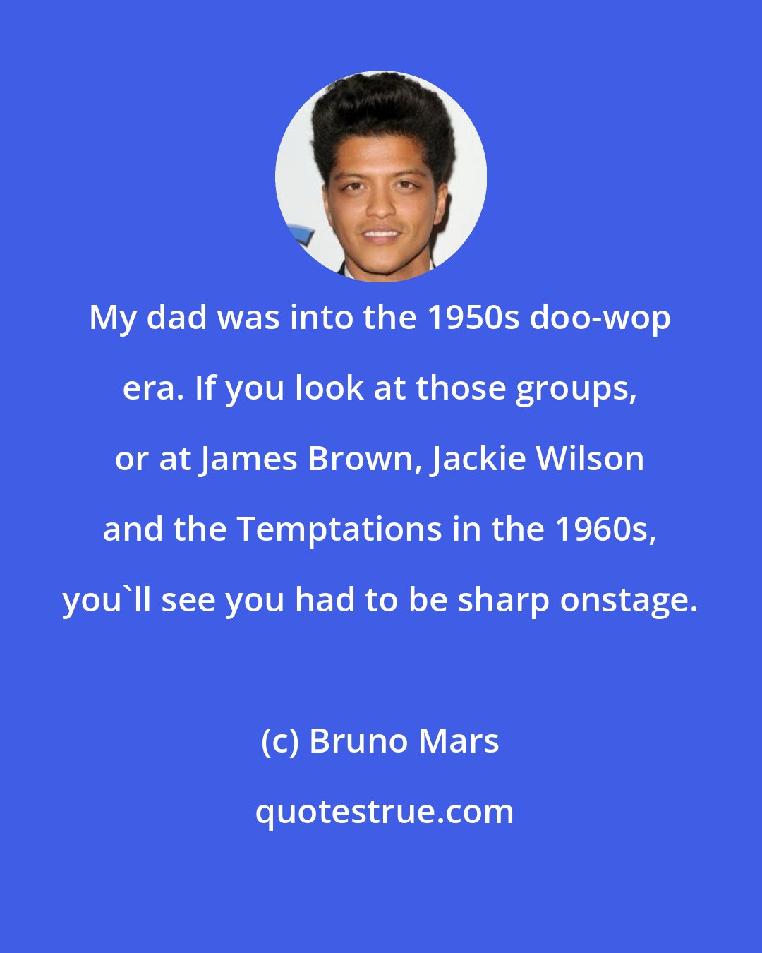 Bruno Mars: My dad was into the 1950s doo-wop era. If you look at those groups, or at James Brown, Jackie Wilson and the Temptations in the 1960s, you'll see you had to be sharp onstage.