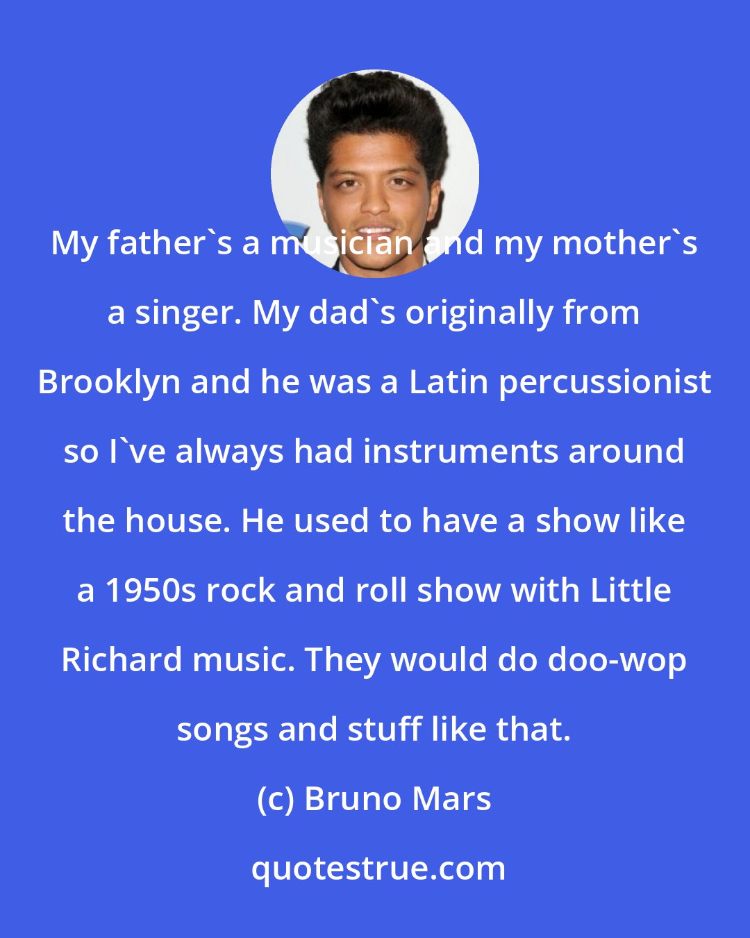 Bruno Mars: My father's a musician and my mother's a singer. My dad's originally from Brooklyn and he was a Latin percussionist so I've always had instruments around the house. He used to have a show like a 1950s rock and roll show with Little Richard music. They would do doo-wop songs and stuff like that.