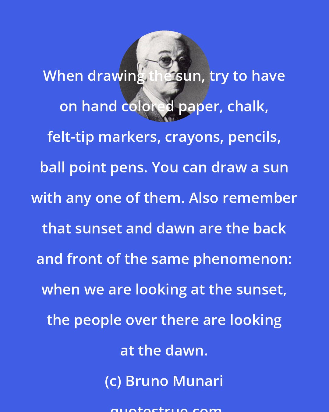 Bruno Munari: When drawing the sun, try to have on hand colored paper, chalk, felt-tip markers, crayons, pencils, ball point pens. You can draw a sun with any one of them. Also remember that sunset and dawn are the back and front of the same phenomenon: when we are looking at the sunset, the people over there are looking at the dawn.