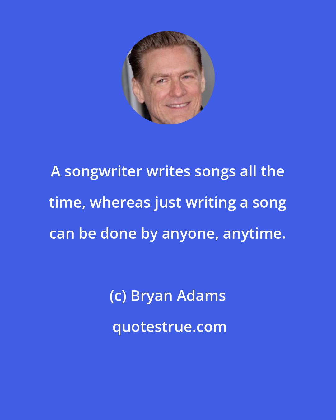 Bryan Adams: A songwriter writes songs all the time, whereas just writing a song can be done by anyone, anytime.