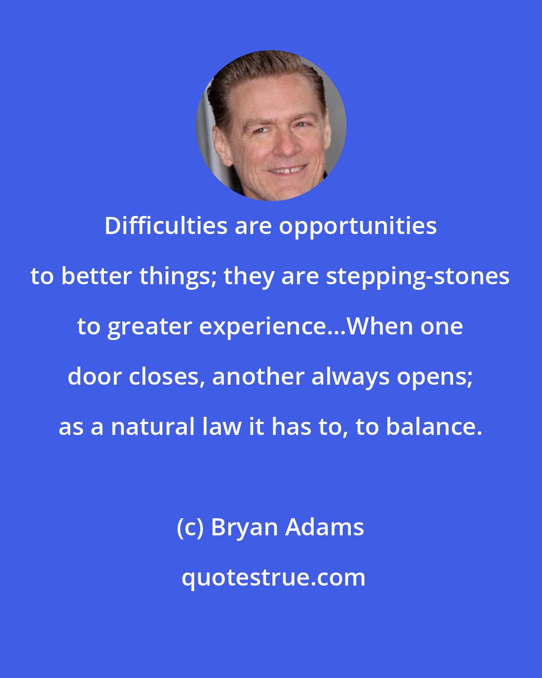 Bryan Adams: Difficulties are opportunities to better things; they are stepping-stones to greater experience...When one door closes, another always opens; as a natural law it has to, to balance.