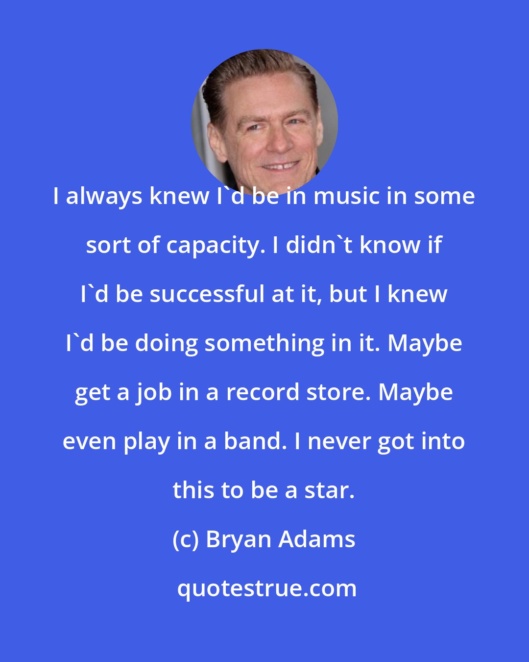 Bryan Adams: I always knew I'd be in music in some sort of capacity. I didn't know if I'd be successful at it, but I knew I'd be doing something in it. Maybe get a job in a record store. Maybe even play in a band. I never got into this to be a star.