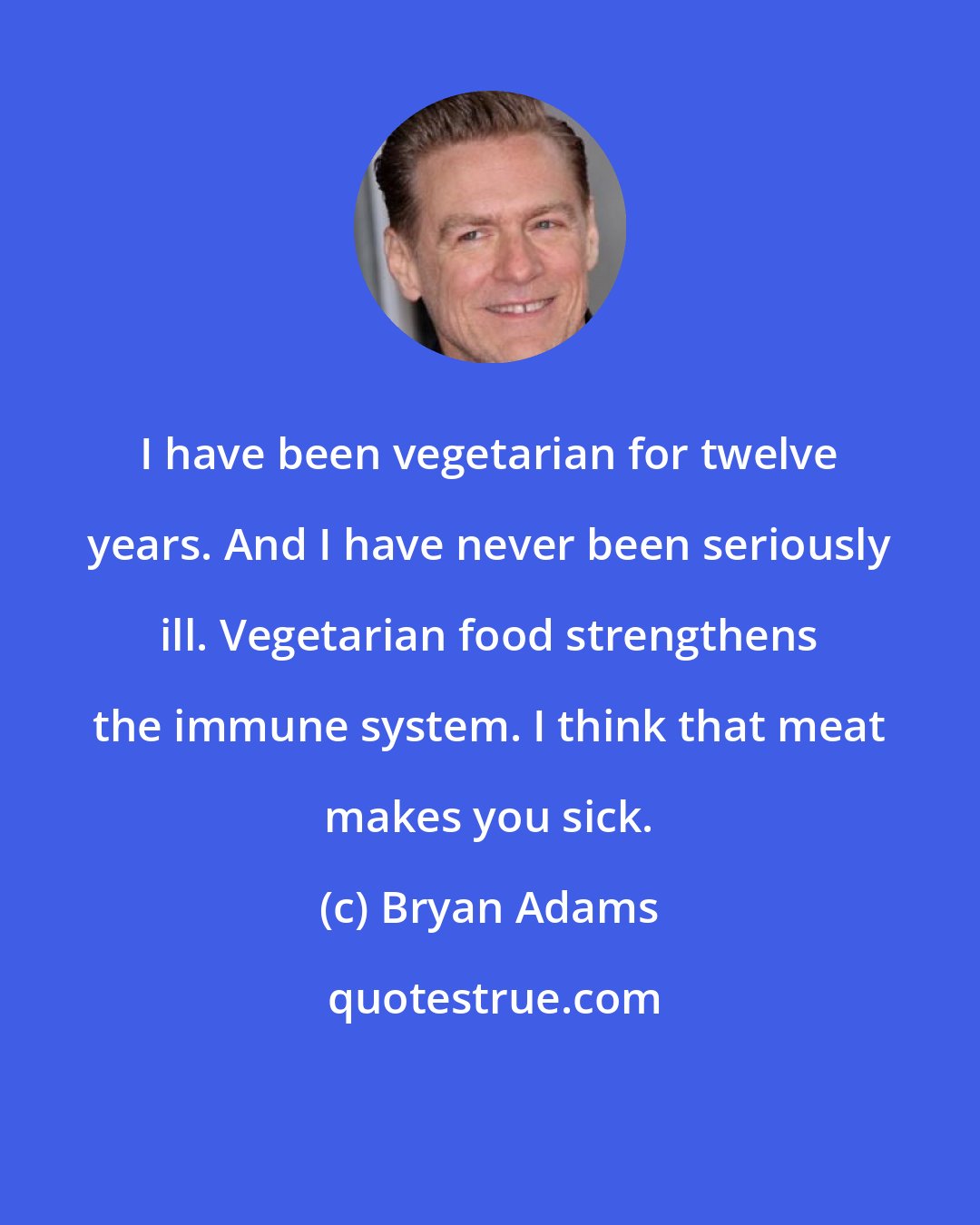 Bryan Adams: I have been vegetarian for twelve years. And I have never been seriously ill. Vegetarian food strengthens the immune system. I think that meat makes you sick.