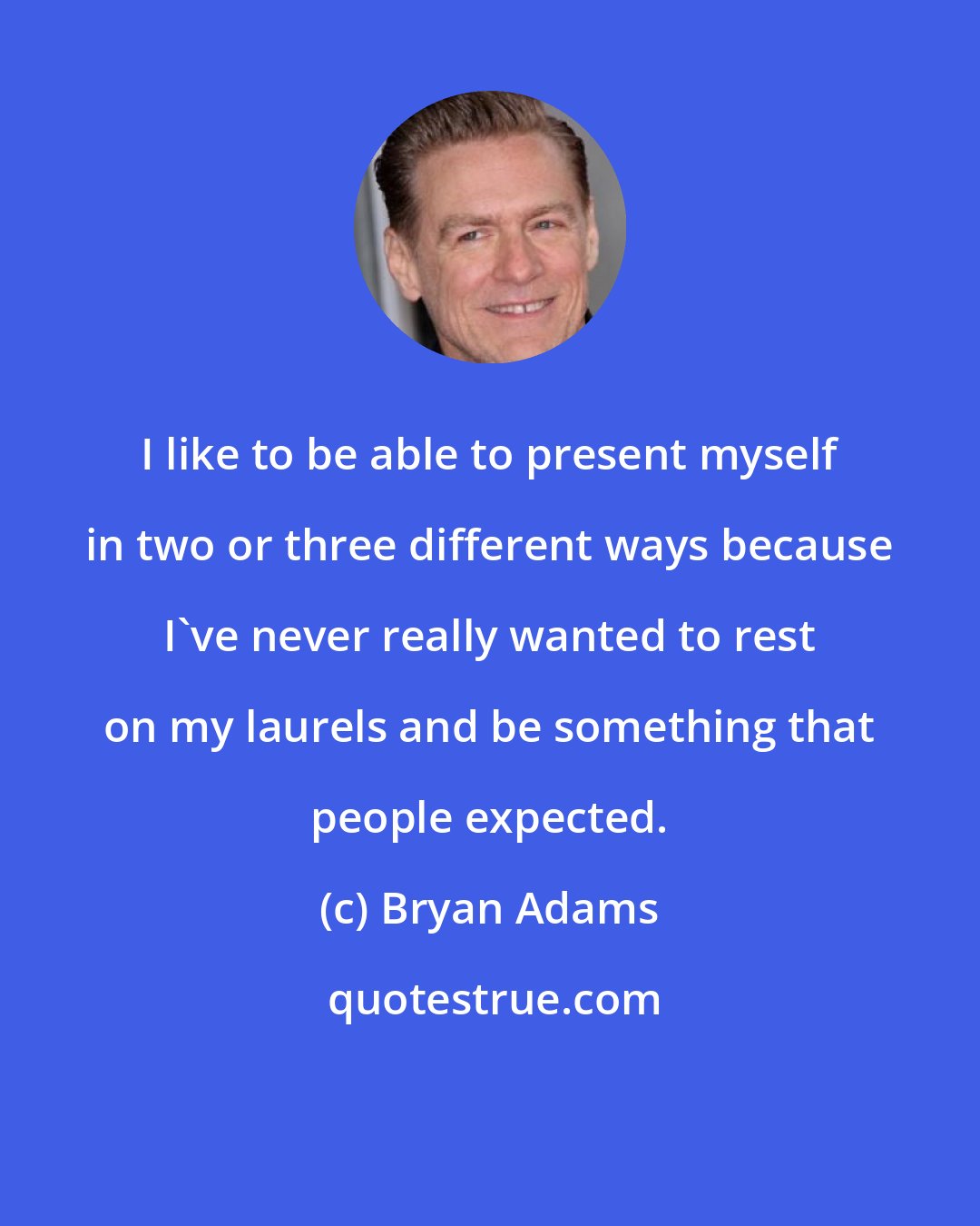 Bryan Adams: I like to be able to present myself in two or three different ways because I've never really wanted to rest on my laurels and be something that people expected.