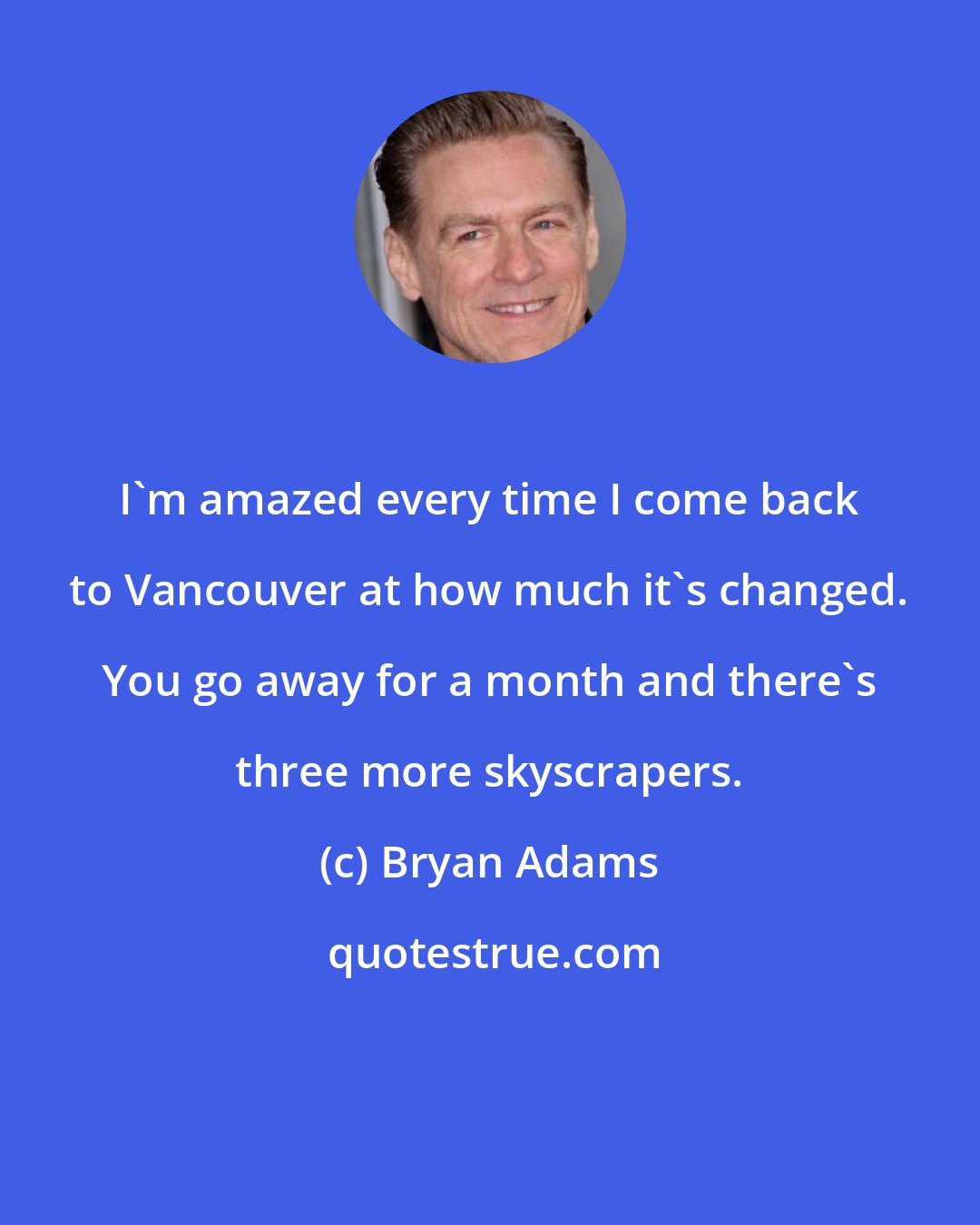 Bryan Adams: I'm amazed every time I come back to Vancouver at how much it's changed. You go away for a month and there's three more skyscrapers.