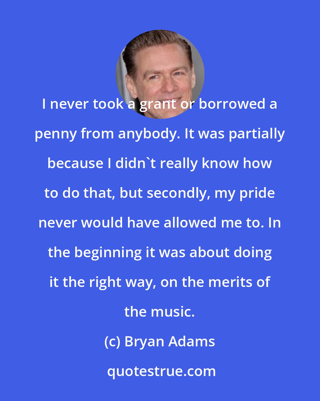 Bryan Adams: I never took a grant or borrowed a penny from anybody. It was partially because I didn't really know how to do that, but secondly, my pride never would have allowed me to. In the beginning it was about doing it the right way, on the merits of the music.