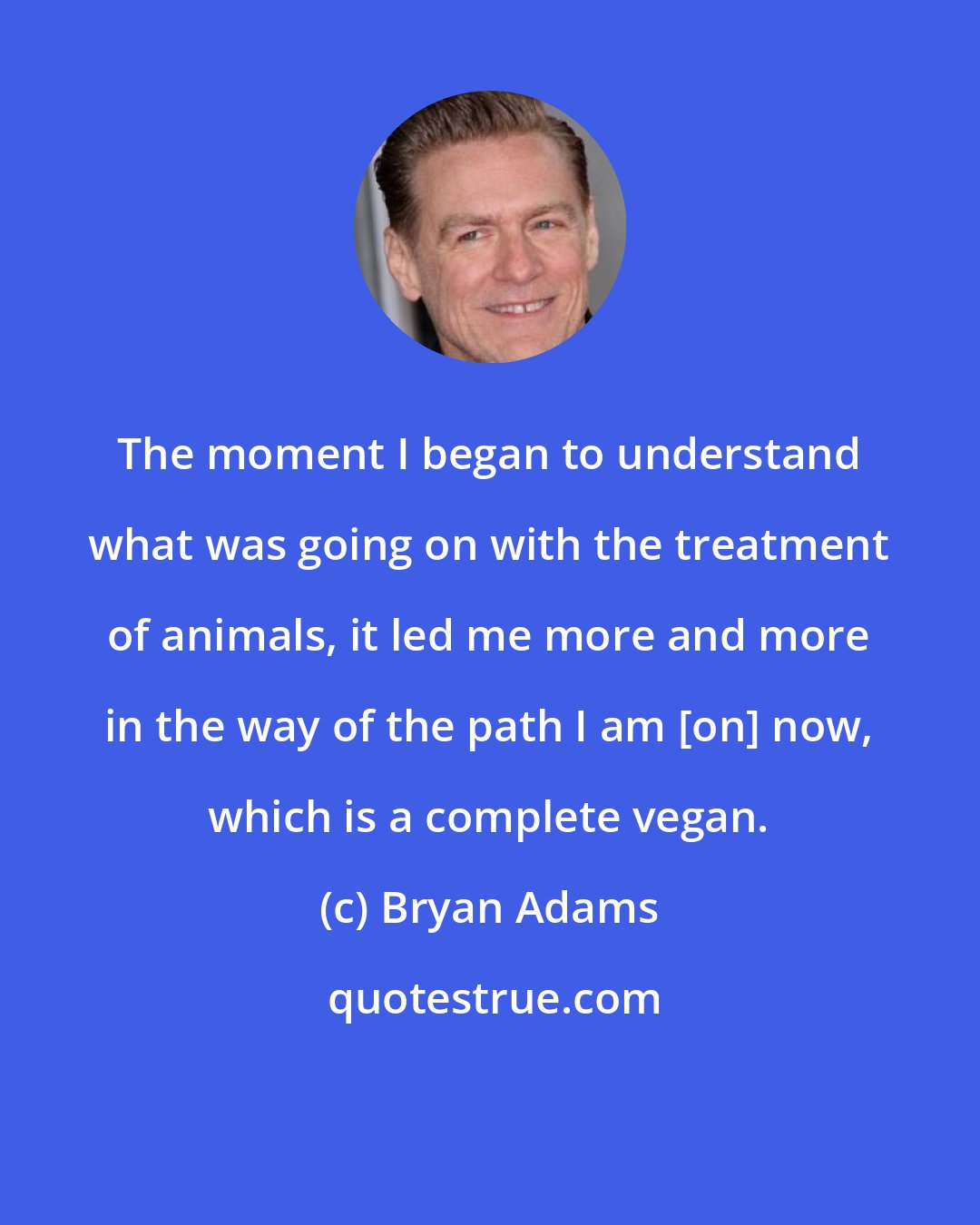 Bryan Adams: The moment I began to understand what was going on with the treatment of animals, it led me more and more in the way of the path I am [on] now, which is a complete vegan.