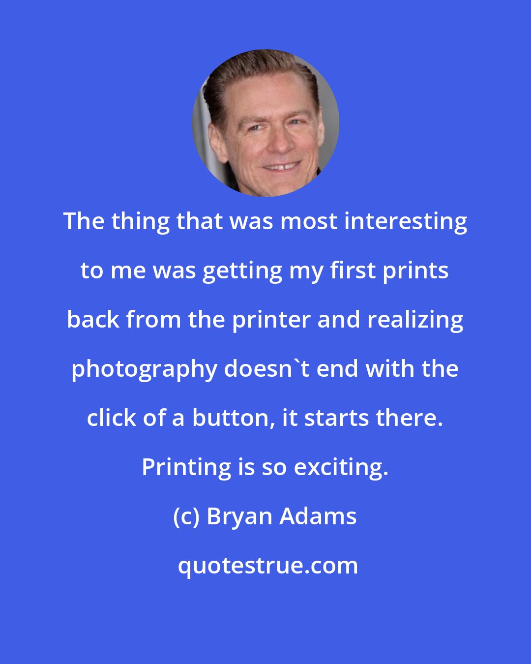 Bryan Adams: The thing that was most interesting to me was getting my first prints back from the printer and realizing photography doesn't end with the click of a button, it starts there. Printing is so exciting.