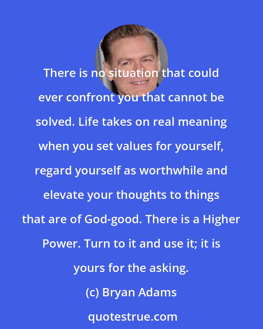 Bryan Adams: There is no situation that could ever confront you that cannot be solved. Life takes on real meaning when you set values for yourself, regard yourself as worthwhile and elevate your thoughts to things that are of God-good. There is a Higher Power. Turn to it and use it; it is yours for the asking.