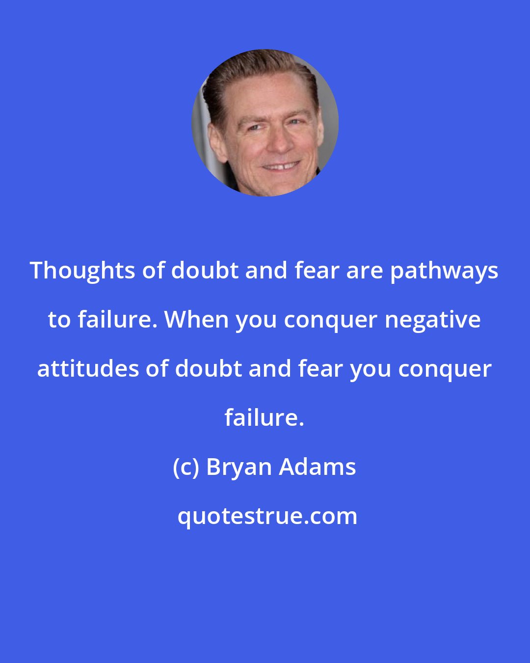 Bryan Adams: Thoughts of doubt and fear are pathways to failure. When you conquer negative attitudes of doubt and fear you conquer failure.