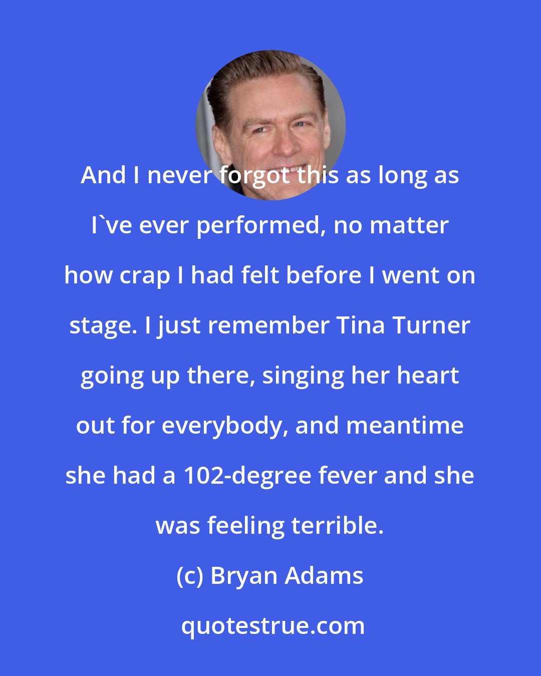 Bryan Adams: And I never forgot this as long as I've ever performed, no matter how crap I had felt before I went on stage. I just remember Tina Turner going up there, singing her heart out for everybody, and meantime she had a 102-degree fever and she was feeling terrible.