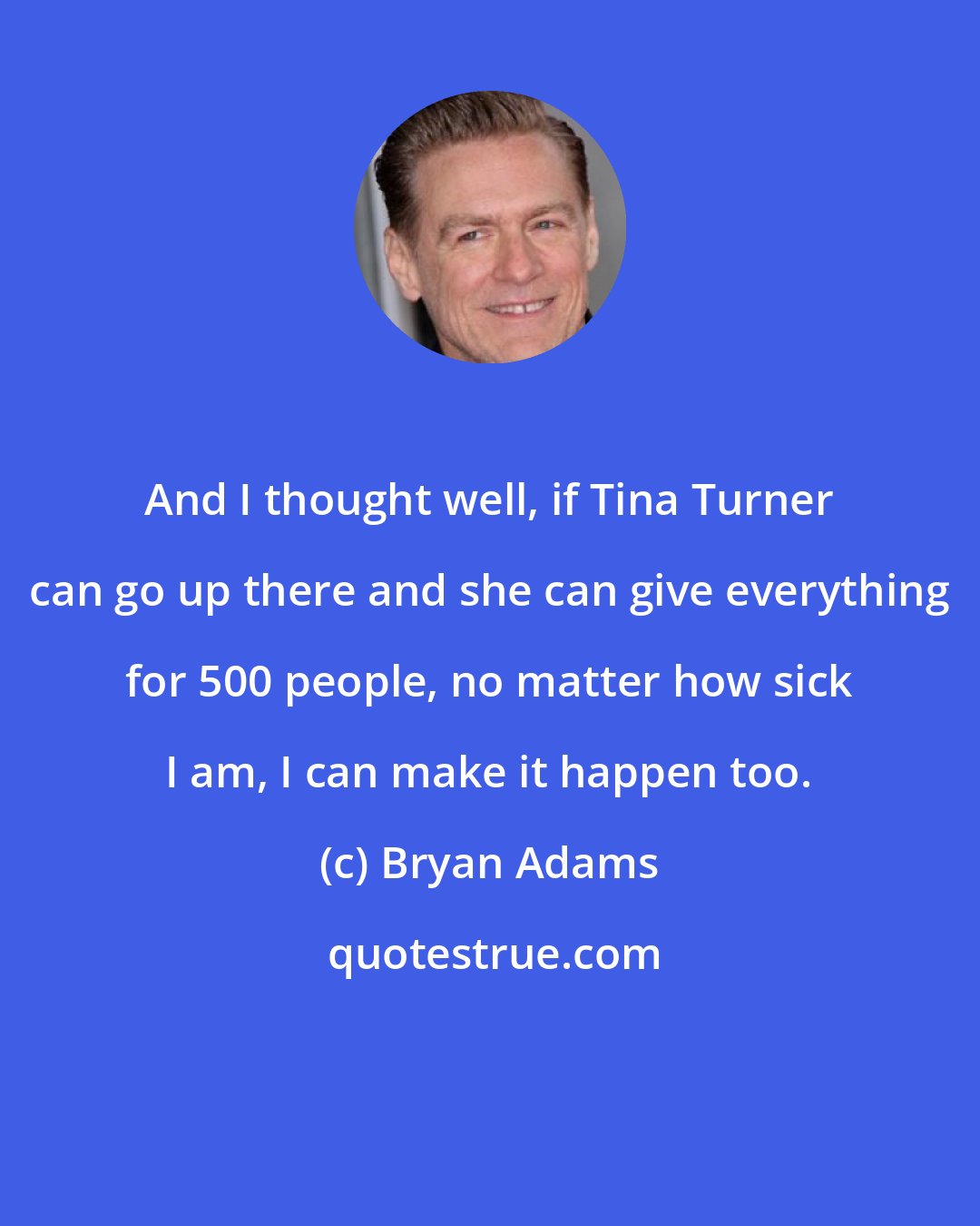 Bryan Adams: And I thought well, if Tina Turner can go up there and she can give everything for 500 people, no matter how sick I am, I can make it happen too.